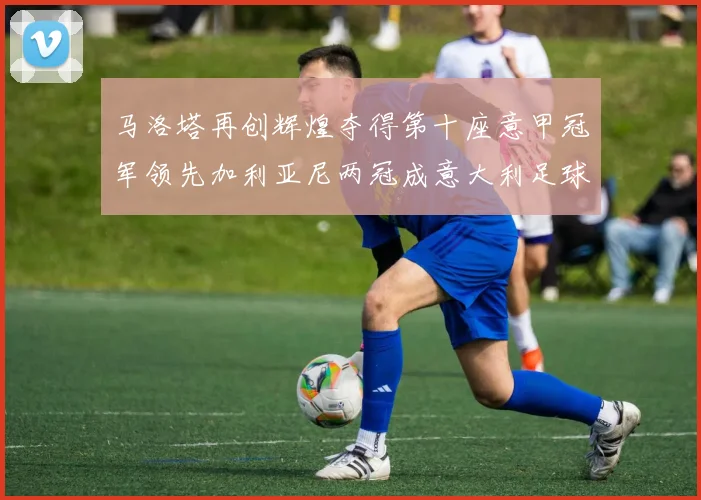 马洛塔再创辉煌夺得第十座意甲冠军领先加利亚尼两冠成意大利足球传奇