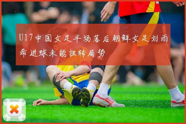 U17中国女足半场落后朝鲜女足刘雨希进球未能扭转局势