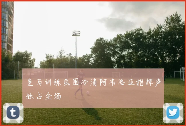皇马训练氛围冷清阿韦洛亚指挥声独占全场