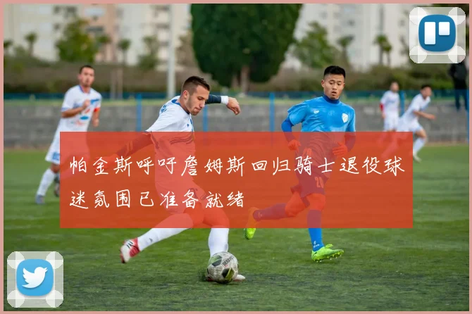 帕金斯呼吁詹姆斯回归骑士退役球迷氛围已准备就绪
