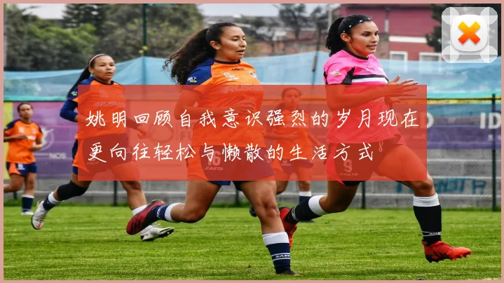 姚明回顾自我意识强烈的岁月现在更向往轻松与懒散的生活方式