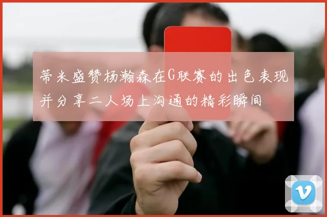 蒂米盛赞杨瀚森在G联赛的出色表现并分享二人场上沟通的精彩瞬间