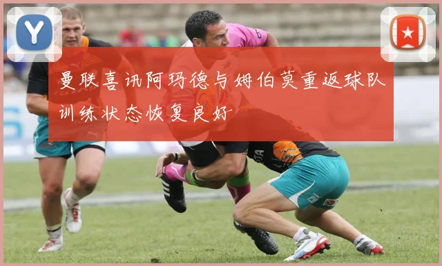 曼联喜讯阿玛德与姆伯莫重返球队训练状态恢复良好