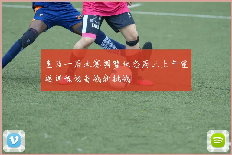 皇马一周未赛调整状态周三上午重返训练场备战新挑战