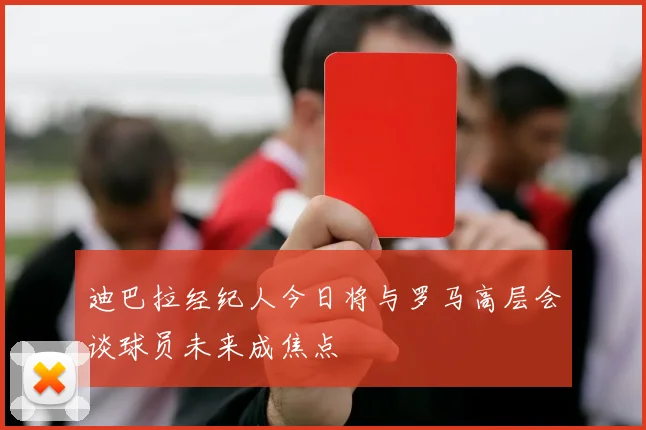 迪巴拉经纪人今日将与罗马高层会谈球员未来成焦点