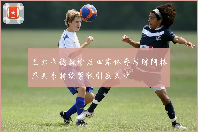 巴尔韦德就诊后回家休养与琼阿梅尼关系持续紧张引发关注
