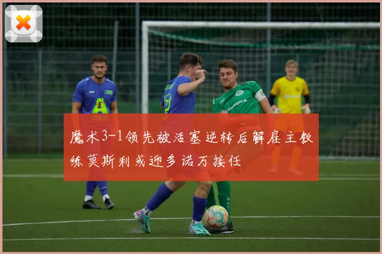 魔术3-1领先被活塞逆转后解雇主教练莫斯利或迎多诺万接任
