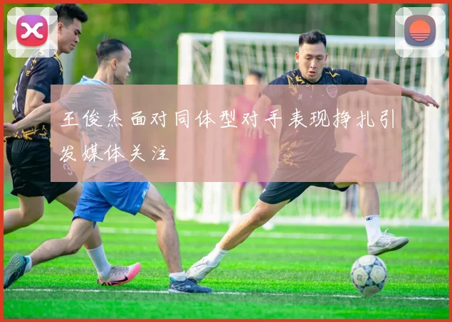 王俊杰面对同体型对手表现挣扎引发媒体关注